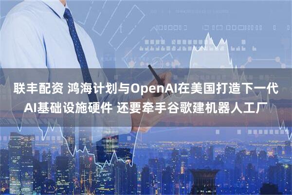 联丰配资 鸿海计划与OpenAI在美国打造下一代AI基础设施硬件 还要牵手谷歌建机器人工厂
