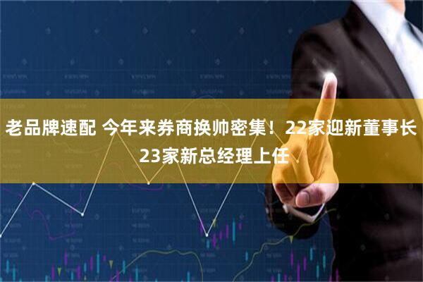 老品牌速配 今年来券商换帅密集!22家迎新董事长 23家新总经理上任