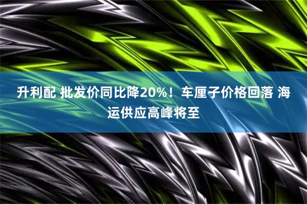 升利配 批发价同比降20%!车厘子价格回落 海运供应高峰将至