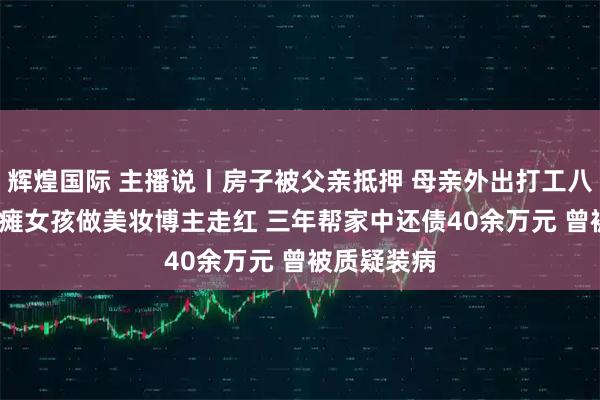 辉煌国际 主播说丨房子被父亲抵押 母亲外出打工八年 00后脑瘫女孩做美妆博主走红 三年帮家中还债40余万元 曾被质疑装病