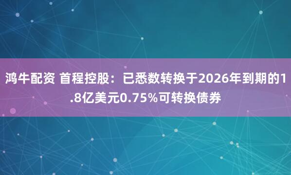 鸿牛配资 首程控股:已悉数转换于2026年到期的1.8亿美元0.75%可转换债券