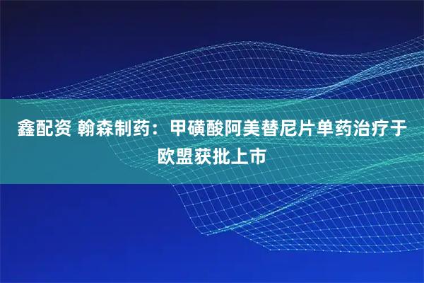 鑫配资 翰森制药:甲磺酸阿美替尼片单药治疗于欧盟获批上市