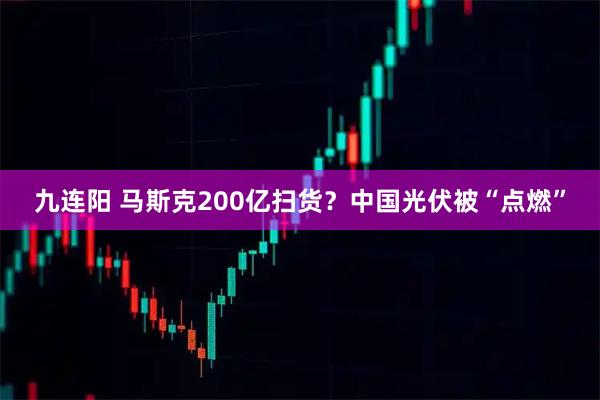 九连阳 马斯克200亿扫货？中国光伏被“点燃”
