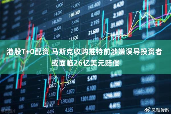 港股T+0配资 马斯克收购推特前涉嫌误导投资者 或面临26亿美元赔偿