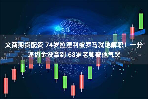 文商期货配资 74岁拉涅利被罗马就地解职！一分违约金没拿到 68岁老帅被他气哭