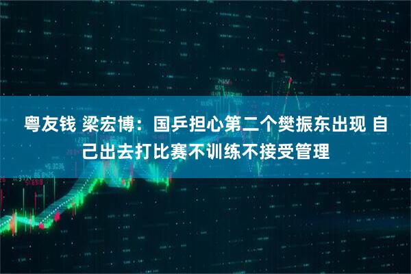 粤友钱 梁宏博：国乒担心第二个樊振东出现 自己出去打比赛不训练不接受管理