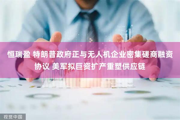 恒瑞盈 特朗普政府正与无人机企业密集磋商融资协议 美军拟巨资扩产重塑供应链