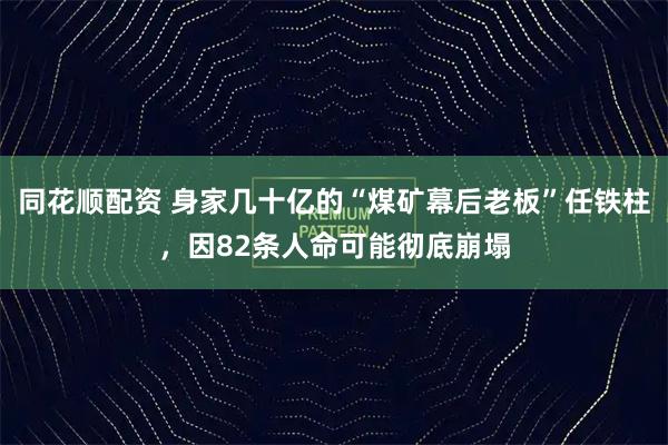 同花顺配资 身家几十亿的“煤矿幕后老板”任铁柱，因82条人命可能彻底崩塌
