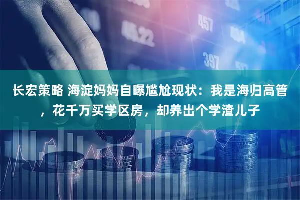 长宏策略 海淀妈妈自曝尴尬现状：我是海归高管，花千万买学区房，却养出个学渣儿子