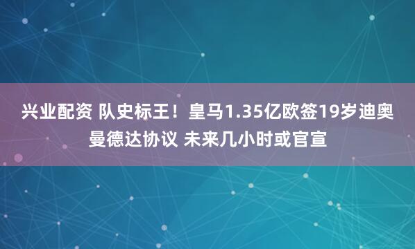兴业配资 队史标王！皇马1.35亿欧签19岁迪奥曼德达协议 未来几小时或官宣