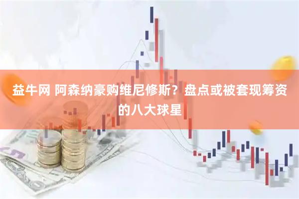 益牛网 阿森纳豪购维尼修斯？盘点或被套现筹资的八大球星