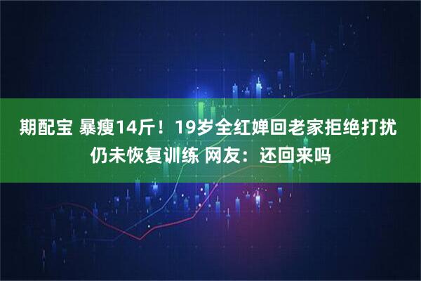 期配宝 暴瘦14斤！19岁全红婵回老家拒绝打扰 仍未恢复训练 网友：还回来吗