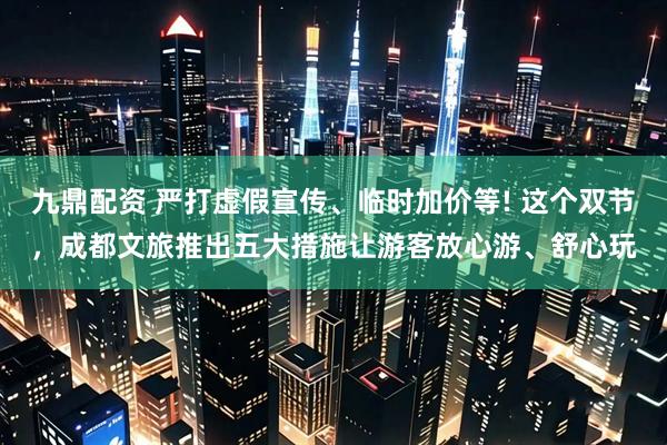 九鼎配资 严打虚假宣传、临时加价等! 这个双节，成都文旅推出五大措施让游客放心游、舒心玩